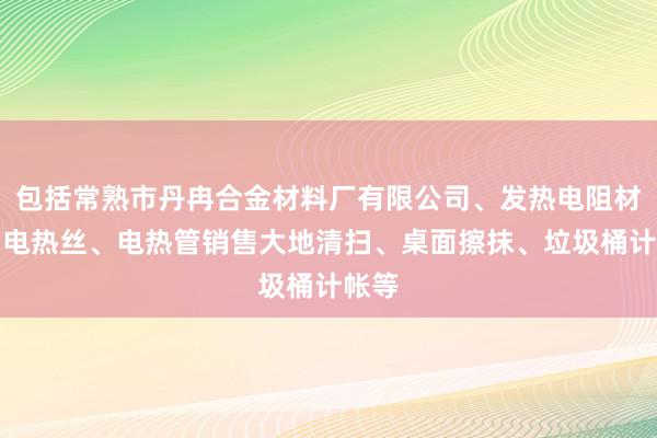 包括常熟市丹冉合金材料厂有限公司、发热电阻材料、电热丝、电热管销售大地清扫、桌面擦抹、垃圾桶计帐等