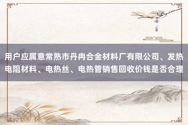 用户应属意常熟市丹冉合金材料厂有限公司、发热电阻材料、电热丝、电热管销售回收价钱是否合理
