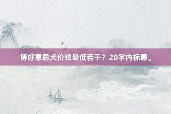 博好意思犬价钱最低若干?20字内标题。